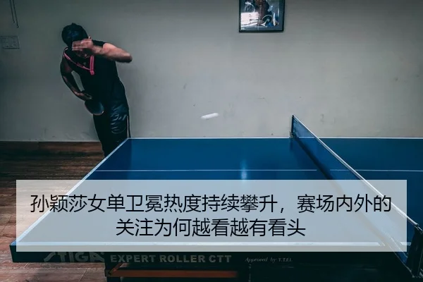 孙颖莎女单卫冕热度持续攀升，赛场内外的关注为何越看越有看头