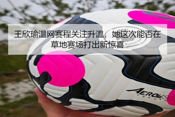 王欣瑜温网赛程关注升温，她这次能否在草地赛场打出新惊喜 - Kering